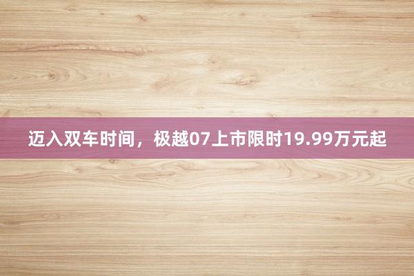 迈入双车时间，极越07上市限时19.99万元起