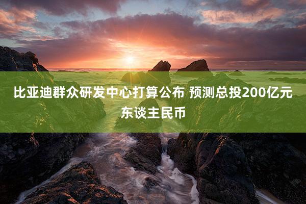 比亚迪群众研发中心打算公布 预测总投200亿元东谈主民币