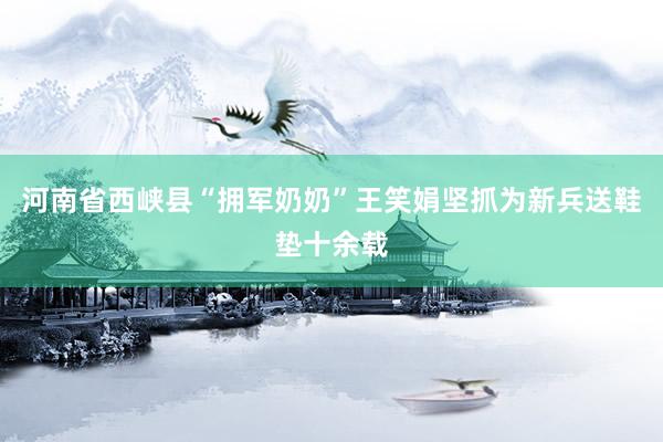 河南省西峡县“拥军奶奶”王笑娟坚抓为新兵送鞋垫十余载