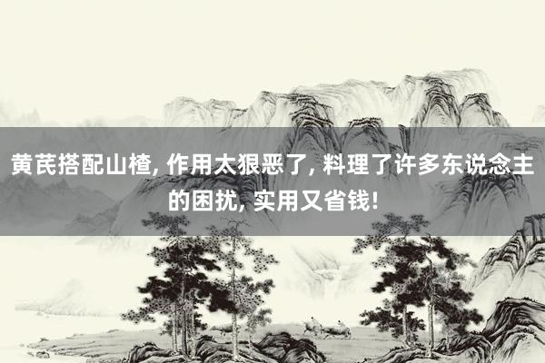 黄芪搭配山楂, 作用太狠恶了, 料理了许多东说念主的困扰, 实用又省钱!