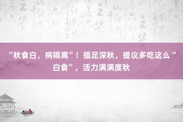 “秋食白，病隔离”！插足深秋，提议多吃这么“白食”，活力满满度秋