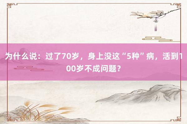 为什么说：过了70岁，身上没这“5种”病，活到100岁不成问题？