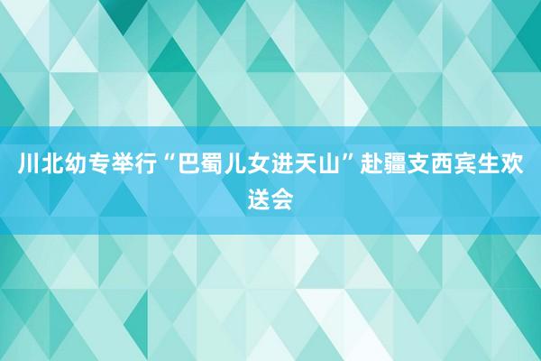 川北幼专举行“巴蜀儿女进天山”赴疆支西宾生欢送会