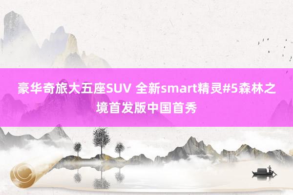 豪华奇旅大五座SUV 全新smart精灵#5森林之境首发版中国首秀