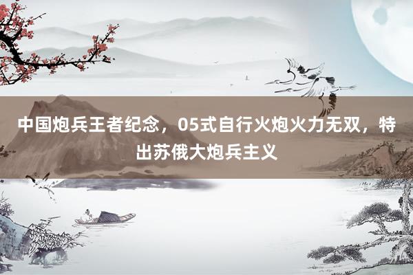 中国炮兵王者纪念，05式自行火炮火力无双，特出苏俄大炮兵主义