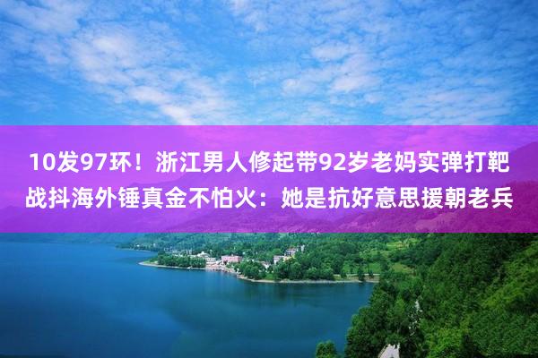 10发97环！浙江男人修起带92岁老妈实弹打靶战抖海外锤真金不怕火：她是抗好意思援朝老兵