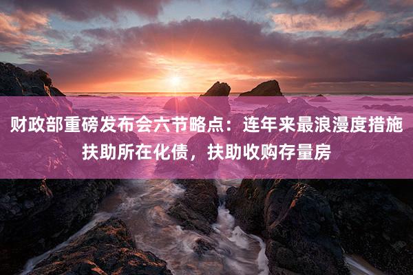 财政部重磅发布会六节略点：连年来最浪漫度措施扶助所在化债，扶助收购存量房