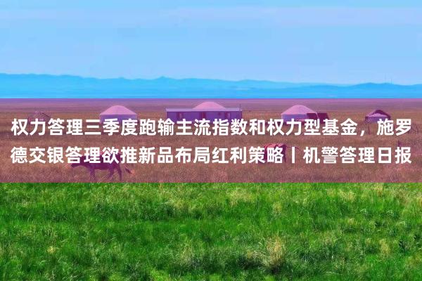 权力答理三季度跑输主流指数和权力型基金，施罗德交银答理欲推新品布局红利策略丨机警答理日报