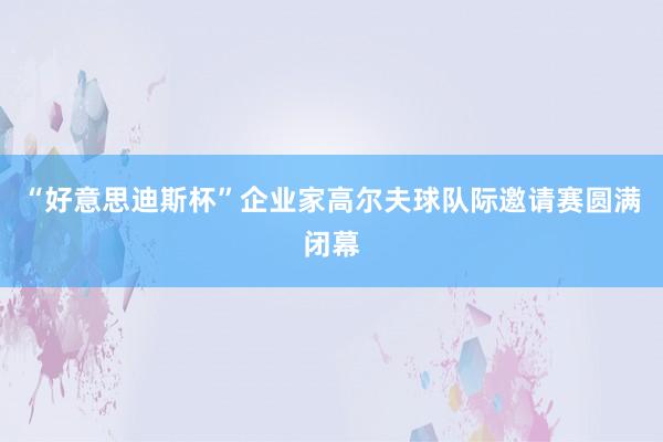 “好意思迪斯杯”企业家高尔夫球队际邀请赛圆满闭幕