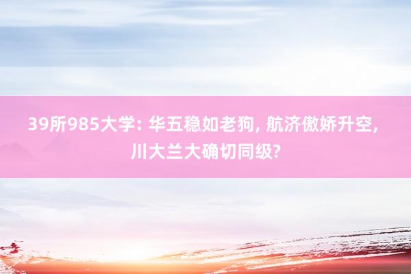 39所985大学: 华五稳如老狗, 航济傲娇升空, 川大兰大确切同级?