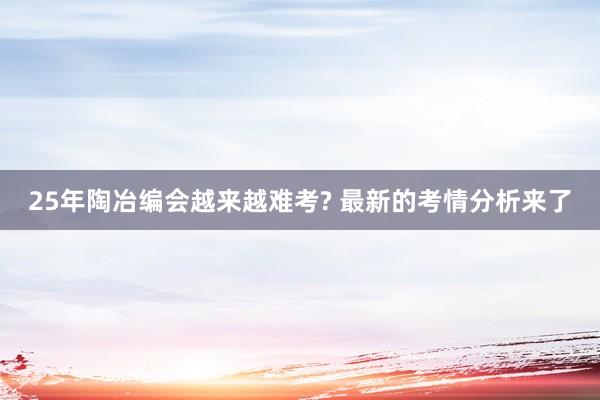 25年陶冶编会越来越难考? 最新的考情分析来了