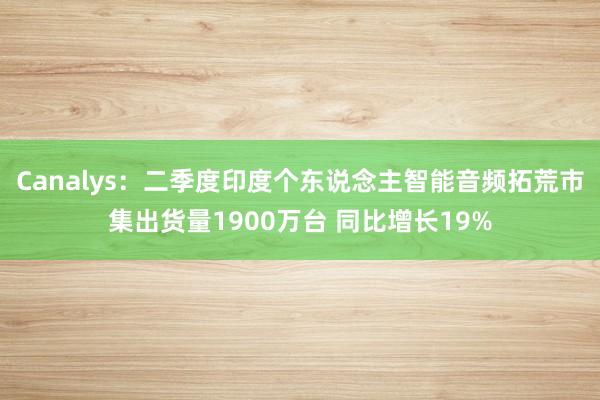 Canalys：二季度印度个东说念主智能音频拓荒市集出货量1900万台 同比增长19%