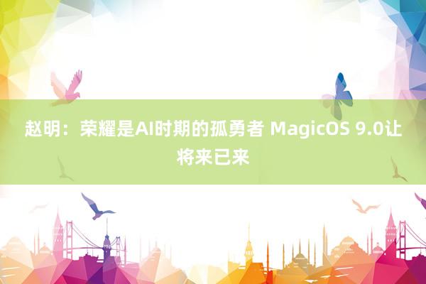 赵明：荣耀是AI时期的孤勇者 MagicOS 9.0让将来已来