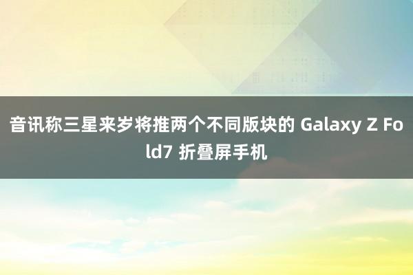 音讯称三星来岁将推两个不同版块的 Galaxy Z Fold7 折叠屏手机