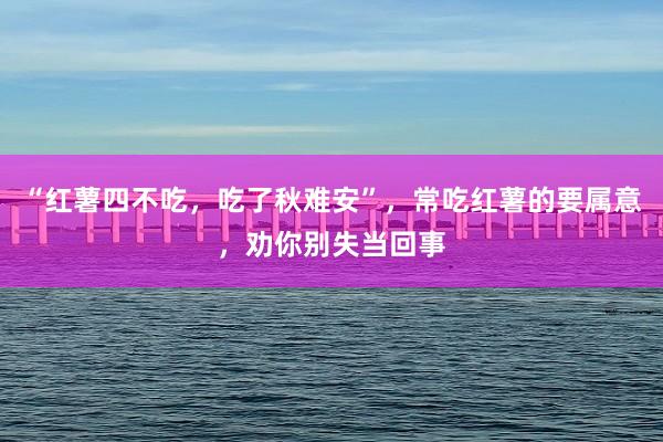 “红薯四不吃，吃了秋难安”，常吃红薯的要属意，劝你别失当回事