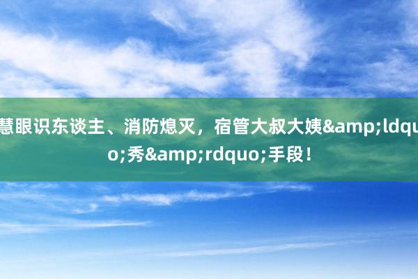 慧眼识东谈主、消防熄灭，宿管大叔大姨&ldquo;秀&rdquo;手段！