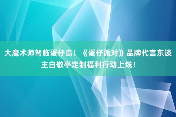 大魔术师驾临蛋仔岛！《蛋仔派对》品牌代言东谈主白敬亭定制福利行动上线！