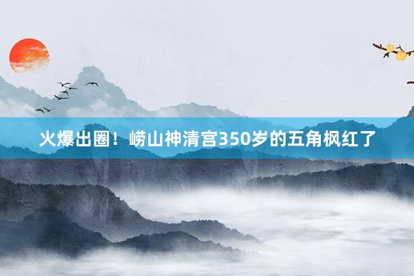 火爆出圈！崂山神清宫350岁的五角枫红了