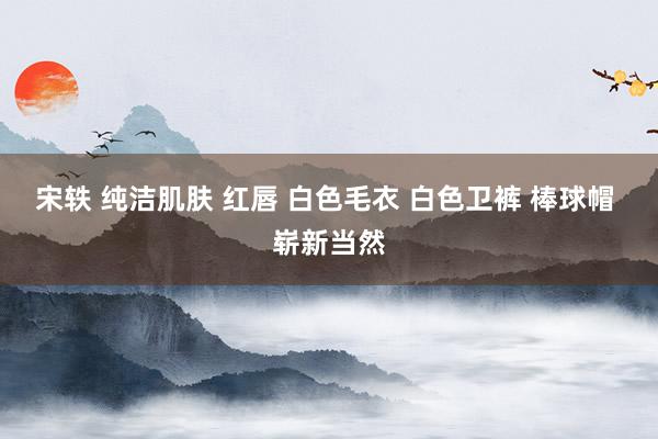 宋轶 纯洁肌肤 红唇 白色毛衣 白色卫裤 棒球帽 崭新当然